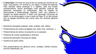 • 2. Descrição: Um texto em que se faz um retrato por escrito de um
lugar, uma pessoa, um animal ou um objeto. A classe de palavras
mais utilizada nessa produção é o adjetivo, pela sua função
caracterizadora. Numa abordagem mais abstrata, pode-se até
descrever sensações ou sentimentos. Não há relação de
anterioridade e posterioridade. Significa "criar" com palavras a
imagem do objeto descrito. É fazer uma descrição minuciosa do
objeto ou da personagem a que o texto se Pega. É um tipo textual
que se agrega facilmente aos outros tipos em diversos gêneros
textuais.
• Apresenta sensações (paladar, visão, audição, tato, olfato).
• Predominância de verbos de ligação (ser, estar, ficar, continuar...).
• Predominância de verbos no presente ou no passado.
• Presença de muitos (qualidades) e atributos.
• Apresenta descrição minuciosa do objeto.
• Ausência de ação verbal.
• Tem predominância em gêneros como: cardápio, folheto turístico,
anúncio classificado, etc.
 