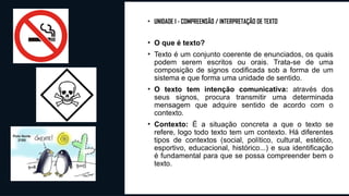 • UNIDADE I - COMPREENSÃO / INTERPRETAÇÃO DE TEXTO
• O que é texto?
• Texto é um conjunto coerente de enunciados, os quais
podem serem escritos ou orais. Trata-se de uma
composição de signos codificada sob a forma de um
sistema e que forma uma unidade de sentido.
• O texto tem intenção comunicativa: através dos
seus signos, procura transmitir uma determinada
mensagem que adquire sentido de acordo com o
contexto.
• Contexto: É a situação concreta a que o texto se
refere, logo todo texto tem um contexto. Há diferentes
tipos de contextos (social, político, cultural, estético,
esportivo, educacional, histórico...) e sua identificação
é fundamental para que se possa compreender bem o
texto.
 