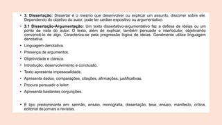 • 3. Dissertação: Dissertar é o mesmo que desenvolver ou explicar um assunto, discorrer sobre ele.
Dependendo do objetivo do autor, pode ter caráter expositivo ou argumentativo.
• 3.1 Dissertação-Argumentação: Um texto dissertativo-argumentativo faz a defesa de ideias ou um
ponto de vista do autor. O texto, além de explicar, também persuade o interlocutor, objetivando
convencê-lo de algo. Caracteriza-se pela progressão lógica de ideias. Geralmente utiliza linguagem
denotativa.
• Linguagem denotativa.
• Presença de argumentos.
• Objetividade e clareza.
• Introdução, desenvolvimento e conclusão.
• Texto apresenta impessoalidade.
• Apresenta dados, comparações, citações, afirmações, justificativas.
• Procura persuadir o leitor.
• Apresenta bastantes conjunções.
• É tipo predominante em: sermão, ensaio, monografia, dissertação, tese, ensaio, manifesto, crítica,
editorial de jornais e revistas.
 