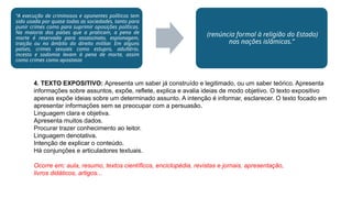 “A execução de criminosos e oponentes políticos tem
sido usada por quase todas as sociedades, tanto para
punir crimes como para suprimir oposições políticas.
Na maioria dos países que a praticam, a pena de
morte é reservada para assassinato, espionagem,
traição ou no âmbito do direito militar. Em alguns
países, crimes sexuais como estupro, adultério,
incesto e sodomia levam à pena de morte, assim
como crimes como apostasia
(renúncia formal à religião do Estado)
nas nações islâmicas.”
4. TEXTO EXPOSITIVO: Apresenta um saber já construído e legitimado, ou um saber teórico. Apresenta
informações sobre assuntos, expõe, reflete, explica e avalia ideias de modo objetivo. O texto expositivo
apenas expõe ideias sobre um determinado assunto. A intenção é informar, esclarecer. O texto focado em
apresentar informações sem se preocupar com a persuasão.
Linguagem clara e objetiva.
Apresenta muitos dados.
Procurar trazer conhecimento ao leitor.
Linguagem denotativa.
Intenção de explicar o conteúdo.
Há conjunções e articuladores textuais.
Ocorre em: aula, resumo, textos científicos, enciclopédia, revistas e jornais, apresentação,
livros didáticos, artigos...
 