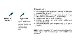 Brownie de
chocolate
Ingredientes
2 xícaras de achocolatado
em pó
1 xícara de farinha de trigo
1 xícara de açúcar
200g de manteiga
4 ovos
Modo de Preparo
1. Em uma tigela coloque os ovos e o açúcar e bata com a
ajuda de fouet ou garfo;
2. Em seguida adicione a manteiga e o achocolatado em pó;
3. Misture tudo e depois adicione a farinha de trigo;
4. Mexa a massa até que fique homogênea;
5. Despeje a massa em uma forma untada com
achocolatado em pó;
6. Leve para assar em forno pré-aquecido a 180ºC por 35
minutos.
OBS1: Muitos estudiosos do assunto listam apenas os tipos
acima. Alguns outros consideram que existe também o tipo
predição.
 