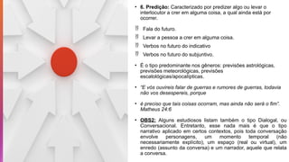 • 6. Predição: Caracterizado por predizer algo ou levar o
interlocutor a crer em alguma coisa, a qual ainda está por
ocorrer.
 Fala do futuro.
 Levar a pessoa a crer em alguma coisa.
 Verbos no futuro do indicativo
 Verbos no futuro do subjuntivo.
• É o tipo predominante nos gêneros: previsões astrológicas,
previsões meteorológicas, previsões
escatológicas/apocalípticas.
• “E vós ouvireis falar de guerras e rumores de guerras, todavia
não vos desespereis, porque
• é preciso que tais coisas ocorram, mas ainda não será o fim”.
Matheus 24:6
• OBS2: Alguns estudiosos listam também o tipo Dialogal, ou
Conversacional. Entretanto, esse nada mais é que o tipo
narrativo aplicado em certos contextos, pois toda conversação
envolve personagens, um momento temporal (não
necessariamente explícito), um espaço (real ou virtual), um
enredo (assunto da conversa) e um narrador, aquele que relata
a conversa.
 