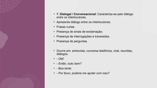 • 7. Dialogal / Conversacional: Caracteriza-se pelo diálogo
entre os interlocutores.
• Apresenta diálogo entre os interlocutores.
• Frases curtas.
• Presença de sinais de exclamação;
• Presença de interrogações e travessões.
• Presença de perguntas.
• Ocorre em: entrevista, conversa telefônica, chat, reuniões,
diálogos.
• - Olá!
• - Então, tudo bem?
• - Boa tarde.
• - Por favor, poderia me ajudar com isso?
 