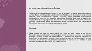 • Um pouco mais sobre os Gêneros Textuais
• Os Gêneros textuais são as estruturas com que se compõem os textos, sejam eles orais ou
escritos. Essas estruturas são socialmente reconhecidas, pois se mantêm sempre muito
parecidas, com características comuns, procuram atingir intenções comunicativas
semelhantes e ocorrem em situações específicas. Pode-se dizer que se tratam das
variadas formas de linguagem que circulam em nossa sociedade, sejam eles formais ou
informais. Cada gênero textual tem seu estilo próprio, podendo então, ser identificado e
diferenciado dos demais através de suas características.
• Exemplos:
• Carta: quando se trata de "carta aberta" ou "carta ao leitor", tende a ser do tipo
dissertativo-argumentativo com uma linguagem formal, em que se escreve à sociedade ou
a leitores. Quando se trata de "carta pessoal", a presença de aspectos narrativos ou
descritivos e uma linguagem pessoal é mais comum. No caso da "carta denúncia", em que
há o relato de um fato que o autor sente necessidade de o expor ao seu público, os tipos
narrativos e dissertativo-expositivo são mais utilizados.
 