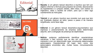 • Receita: é um gênero textual descritivo e injuntivo que tem por
objetivo informar a fórmula para preparar tal comida, descrevendo
os ingredientes e o preparo destes, além disso, com verbos no
imperativo, dado o sentido de ordem, para que o leitor siga
corretamente as instruções.
• Tutorial: é um gênero injuntivo que consiste num guia que tem
por finalidade explicar ao leitor, passo a passo e de maneira
simplificada, como fazer algo.
• Editorial: é um gênero textual dissertativo-argumentativo que
expressa o posicionamento da empresa sobre determinado
assunto, sem a obrigação da presença da objetividade.
• Notícia: podemos perfeitamente identificar características
narrativas, o fato ocorrido que se deu em um determinado
momento e em um determinado lugar, envolvendo determinadas
personagens. Características do lugar, bem como dos
personagens envolvidos são, muitas vezes, minuciosamente
descritos.
 