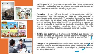 • Reportagem: é um gênero textual jornalístico de caráter dissertativo-
expositivo. A reportagem tem, por objetivo, informar e levar os fatos ao
leitor de uma maneira clara, com linguagem direta.
• Entrevista: é um gênero textual fundamentalmente dialogal,
representado pela conversação de duas ou mais pessoas, o
entrevistador e o(s) entrevistado(s), para obter informações sobre ou
do entrevistado, ou de algum outro assunto. Geralmente envolve
também aspectos dissertativo-expositivos, especialmente quando se
trata de entrevista a imprensa ou entrevista jornalística. Mas pode
também envolver aspectos narrativos, como na entrevista de
emprego, ou aspectos descritivos, como na entrevista médica.
• História em quadrinhos: é um gênero narrativo que consiste em
enredos contados em pequenos quadros através de diálogos diretos
entre seus personagens, gerando uma espécie de conversação.
• Charge: é um gênero textual narrativo onde se faz uma espécie de
ilustração cômica, através de caricaturas, com o objetivo de realizar
uma sátira, crítica ou comentário sobre algum acontecimento atual,
em sua grande maioria.
 