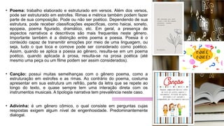 • Poema: trabalho elaborado e estruturado em versos. Além dos versos,
pode ser estruturado em estrofes. Rimas e métrica também podem fazer
parte de sua composição. Pode ou não ser poético. Dependendo de sua
estrutura, pode receber classificações específicas, como haicai, soneto,
epopeia, poema figurado, dramático, etc. Em geral, a presença de
aspectos narrativos e descritivos são mais frequentes neste gênero.
Importante também é a distinção entre poema e poesia. Poesia é o
conteúdo capaz de transmitir emoções por meio de uma linguagem, ou
seja, tudo o que toca e comove pode ser considerado como poético.
Assim, quando se aplica a poesia ao gênero, resulta-se em um poema
poético, quando aplicada à prosa, resulta-se na prosa poética (até
mesmo uma peça ou um filme podem ser assim considerados).
• Canção: possui muitas semelhanças com o gênero poema, como a
estruturação em estrofes e as rimas. Ao contrário do poema, costuma
apresentar em sua estrutura um refrão, parte da letra que se repete ao
longo do texto, e quase sempre tem uma interação direta com os
instrumentos musicais. A tipologia narrativa tem prevalência neste caso.
• Adivinha: é um gênero cômico, o qual consiste em perguntas cujas
respostas exigem algum nível de engenhosidade. Predominantemente
dialogal.
 