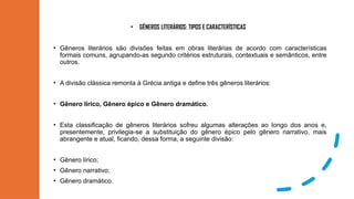 • GÊNEROS LITERÁRIOS: TIPOS E CARACTERÍSTICAS
• Gêneros literários são divisões feitas em obras literárias de acordo com características
formais comuns, agrupando-as segundo critérios estruturais, contextuais e semânticos, entre
outros.
• A divisão clássica remonta à Grécia antiga e define três gêneros literários:
• Gênero lírico, Gênero épico e Gênero dramático.
• Esta classificação de gêneros literários sofreu algumas alterações ao longo dos anos e,
presentemente, privilegia-se a substituição do gênero épico pelo gênero narrativo, mais
abrangente e atual, ficando, dessa forma, a seguinte divisão:
• Gênero lírico;
• Gênero narrativo;
• Gênero dramático.
 