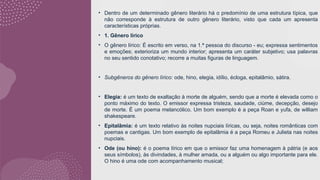 • Dentro de um determinado gênero literário há o predomínio de uma estrutura típica, que
não corresponde à estrutura de outro gênero literário, visto que cada um apresenta
características próprias.
• 1. Gênero lírico
• O gênero lírico: É escrito em verso, na 1.ª pessoa do discurso - eu; expressa sentimentos
e emoções; exterioriza um mundo interior; apresenta um caráter subjetivo; usa palavras
no seu sentido conotativo; recorre a muitas figuras de linguagem.
• Subgêneros do gênero lírico: ode, hino, elegia, idílio, écloga, epitalâmio, sátira.
• Elegia: é um texto de exaltação à morte de alguém, sendo que a morte é elevada como o
ponto máximo do texto. O emissor expressa tristeza, saudade, ciúme, decepção, desejo
de morte. É um poema melancólico. Um bom exemplo é a peça Roan e yufa, de william
shakespeare.
• Epitalâmia: é um texto relativo às noites nupciais líricas, ou seja, noites românticas com
poemas e cantigas. Um bom exemplo de epitalâmia é a peça Romeu e Julieta nas noites
nupciais.
• Ode (ou hino): é o poema lírico em que o emissor faz uma homenagem à pátria (e aos
seus símbolos), às divindades, à mulher amada, ou a alguém ou algo importante para ele.
O hino é uma ode com acompanhamento musical;
 