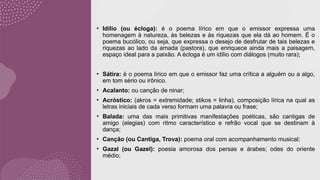 • Idílio (ou écloga): é o poema lírico em que o emissor expressa uma
homenagem à natureza, às belezas e às riquezas que ela dá ao homem. É o
poema bucólico, ou seja, que expressa o desejo de desfrutar de tais belezas e
riquezas ao lado da amada (pastora), que enriquece ainda mais a paisagem,
espaço ideal para a paixão. A écloga é um idílio com diálogos (muito rara);
• Sátira: é o poema lírico em que o emissor faz uma crítica a alguém ou a algo,
em tom sério ou irônico.
• Acalanto: ou canção de ninar;
• Acróstico: (akros = extremidade; stikos = linha), composição lírica na qual as
letras iniciais de cada verso formam uma palavra ou frase;
• Balada: uma das mais primitivas manifestações poéticas, são cantigas de
amigo (elegias) com ritmo característico e refrão vocal que se destinam à
dança;
• Canção (ou Cantiga, Trova): poema oral com acompanhamento musical;
• Gazal (ou Gazel): poesia amorosa dos persas e árabes; odes do oriente
médio;
 