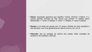 • Haicai: expressão japonesa que significa “versos cômicos” (=sátira). E o
poema japonês formado de três versos que somam 17 sílabas assim
distribuídas: 1° verso= 5 sílabas; 2° verso = 7 sílabas; 3° verso 5 sílabas;
• Soneto: é um texto em poesia com 14 versos, dividido em dois quartetos e
dois tercetos, com rima geralmente em aba-b a-b-b-a c-d-c d-c-d.
• Vilancete: são as cantigas de autoria dos poetas vilões (cantigas de
escárnio e de maldizer); satíricas.
 