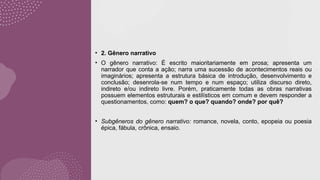 • 2. Gênero narrativo
• O gênero narrativo: É escrito maioritariamente em prosa; apresenta um
narrador que conta a ação; narra uma sucessão de acontecimentos reais ou
imaginários; apresenta a estrutura básica de introdução, desenvolvimento e
conclusão; desenrola-se num tempo e num espaço; utiliza discurso direto,
indireto e/ou indireto livre. Porém, praticamente todas as obras narrativas
possuem elementos estruturais e estilísticos em comum e devem responder a
questionamentos, como: quem? o que? quando? onde? por quê?
• Subgêneros do gênero narrativo: romance, novela, conto, epopeia ou poesia
épica, fábula, crônica, ensaio.
 