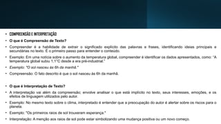 • COMPREENSÃO E INTERPRETAÇÃO
• O que é Compreensão de Texto?
• Compreender é a habilidade de extrair o significado explícito das palavras e frases, identificando ideias principais e
secundárias no texto. É o primeiro passo para entender o conteúdo.
• Exemplo: Em uma notícia sobre o aumento da temperatura global, compreender é identificar os dados apresentados, como: “A
temperatura global subiu 1,1°C desde a era pré-industrial.”
• Exemplo: "O sol nasceu às 6h da manhã."
• Compreensão: O fato descrito é que o sol nasceu às 6h da manhã.
• O que é Interpretação de Texto?
• A interpretação vai além da compreensão; envolve analisar o que está implícito no texto, seus interesses, emoções, e os
efeitos de linguagem utilizados pelo autor.
• Exemplo: No mesmo texto sobre o clima, interpretado é entender que a preocupação do autor é alertar sobre os riscos para o
planeta.
• Exemplo: "Os primeiros raios de sol trouxeram esperança."
• Interpretação: A menção aos raios de sol pode estar simbolizando uma mudança positiva ou um novo começo.
 