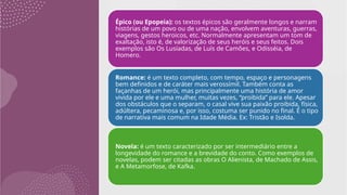 Épico (ou Epopeia): os textos épicos são geralmente longos e narram
histórias de um povo ou de uma nação, envolvem aventuras, guerras,
viagens, gestos heroicos, etc. Normalmente apresentam um tom de
exaltação, isto é, de valorização de seus heróis e seus feitos. Dois
exemplos são Os Lusíadas, de Luís de Camões, e Odisséia, de
Homero.
Romance: é um texto completo, com tempo, espaço e personagens
bem definidos e de caráter mais verossímil. Também conta as
façanhas de um herói, mas principalmente uma história de amor
vivida por ele e uma mulher, muitas vezes, “proibida” para ele. Apesar
dos obstáculos que o separam, o casal vive sua paixão proibida, física,
adúltera, pecaminosa e, por isso, costuma ser punido no final. É o tipo
de narrativa mais comum na Idade Média. Ex: Tristão e Isolda.
Novela: é um texto caracterizado por ser intermediário entre a
longevidade do romance e a brevidade do conto. Como exemplos de
novelas, podem ser citadas as obras O Alienista, de Machado de Assis,
e A Metamorfose, de Kafka.
 