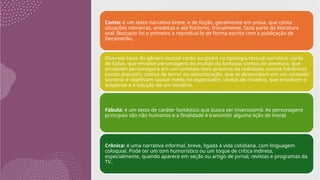 Conto: é um texto narrativo breve, e de ficção, geralmente em prosa, que conta
situações rotineiras, anedotas e até folclores. Inicialmente, fazia parte da literatura
oral. Boccacio foi o primeiro a reproduzi-lo de forma escrita com a publicação de
Decamerão.
Diversos tipos do gênero textual conto surgiram na tipologia textual narrativa: conto
de fadas, que envolve personagens do mundo da fantasia; contos de aventura, que
envolvem personagens em um contexto mais próximo da realidade; contos folclóricos
(conto popular); contos de terror ou assombração, que se desenrolam em um contexto
sombrio e objetivam causar medo no expectador; contos de mistério, que envolvem o
suspense e a solução de um mistério.
Fábula: é um texto de caráter fantástico que busca ser inverossímil. As personagens
principais são não humanos e a finalidade é transmitir alguma lição de moral.
Crônica: é uma narrativa informal, breve, ligada à vida cotidiana, com linguagem
coloquial. Pode ter um tom humorístico ou um toque de crítica indireta,
especialmente, quando aparece em seção ou artigo de jornal, revistas e programas da
TV..
 