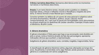 Crônica narrativo-descritiva: Apresenta alternância entre os momentos
narrativos e manifestos descritivos.
Ensaio: é um texto literário breve, situado entre o poético e o didático,
expondo ideias, críticas e reflexões morais e filosóficas a respeito de certo
tema. É menos formal e mais flexível que o tratado.
Consiste também na defesa de um ponto de vista pessoal e subjetivo sobre
um tema (humanístico, filosófico, político, social, cultural, moral,
comportamental, etc.), sem que se paute em formalidades como documentos
ou provas empíricas ou dedutivas de caráter científico. Exemplo: Ensaio sobre
a tolerância, de John Locke.
3. Gênero dramático
O gênero dramático: É feito para que haja a sua encenação; está dividido em
atos e cenas; conta a história através da fala das personagens; apresenta
indicações cênicas que auxiliam a representação.
Subgêneros do gênero dramático: auto, comédia, tragédia, tragicomédia, farsa.
A classificação de gêneros literários sofreu algumas alterações ao longo dos
anos. Atualmente, é entendida como algo flexível, sendo possível a mistura de
gêneros e a subdivisão em vários subgêneros.
 