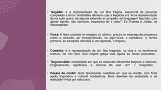 • Tragédia: é a representação de um fato trágico, suscetível de provocar
compaixão e terror. Aristóteles afirmava que a tragédia era "uma representação
duma ação grave, de alguma extensão e completa, em linguagem figurada, com
atores agindo, não narrando, inspirando dó e terror". Ex: Romeu e Julieta, de
Shakespeare.
• Farsa: A farsa consiste no exagero do cômico, graças ao emprego de processos
como o absurdo, as incongruências, os equívocos, a caricatura, o humor
primário, as situações ridículas e, em especial, o engano.
• Comédia: é a representação de um fato inspirado na vida e no sentimento
comum, de riso fácil. Sua origem grega está ligada às festas populares.
• Tragicomédia: modalidade em que se misturam elementos trágicos e cômicos.
Originalmente, significava a mistura do real com o imaginário.
• Poesia de cordel: texto tipicamente brasileiro em que se retrata, com forte
apelo linguístico e cultural nordestinos, fatos diversos da sociedade e da
realidade vivida por este povo.
 