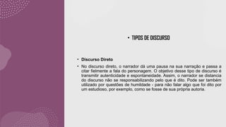 • TIPOS DE DISCURSO
• Discurso Direto
• No discurso direto, o narrador dá uma pausa na sua narração e passa a
citar fielmente a fala do personagem. O objetivo desse tipo de discurso é
transmitir autenticidade e espontaneidade. Assim, o narrador se distancia
do discurso não se responsabilizando pelo que é dito. Pode ser também
utilizado por questões de humildade - para não falar algo que foi dito por
um estudioso, por exemplo, como se fosse de sua própria autoria.
 