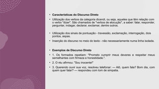 • Características do Discurso Direto
• Utilização dos verbos da categoria dicendi, ou seja, aqueles que têm relação com
o verbo "dizer". São chamados de "verbos de elocução", a saber: falar, responder,
perguntar, indagar, declarar, exclamar, dentre outros.
• Utilização dos sinais de pontuação - travessão, exclamação, interrogação, dois
pontos, aspas.
• Inserção do discurso no meio do texto - não necessariamente numa linha isolada.
• Exemplos de Discurso Direto
• 1. Os formados repetiam: "Prometo cumprir meus deveres e respeitar meus
semelhantes com firmeza e honestidade.".
• 2. O réu afirmou: "Sou inocente!"
• 3. Querendo ouvir sua voz, resolveu telefonar: — Alô, quem fala? Bom dia, com
quem quer falar? — respondeu com tom de simpatia.
 