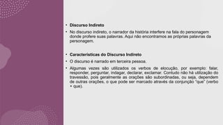 • Discurso Indireto
• No discurso indireto, o narrador da história interfere na fala do personagem
donde profere suas palavras. Aqui não encontramos as próprias palavras da
personagem.
• Características do Discurso Indireto
• O discurso é narrado em terceira pessoa.
• Algumas vezes são utilizados os verbos de elocução, por exemplo: falar,
responder, perguntar, indagar, declarar, exclamar. Contudo não há utilização do
travessão, pois geralmente as orações são subordinadas, ou seja, dependem
de outras orações, o que pode ser marcado através da conjunção “que” (verbo
+ que).
 