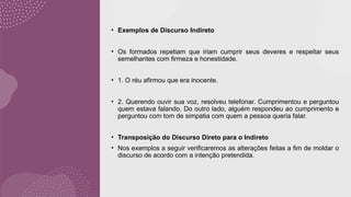 • Exemplos de Discurso Indireto
• Os formados repetiam que iriam cumprir seus deveres e respeitar seus
semelhantes com firmeza e honestidade.
• 1. O réu afirmou que era inocente.
• 2. Querendo ouvir sua voz, resolveu telefonar. Cumprimentou e perguntou
quem estava falando. Do outro lado, alguém respondeu ao cumprimento e
perguntou com tom de simpatia com quem a pessoa queria falar.
• Transposição do Discurso Direto para o Indireto
• Nos exemplos a seguir verificaremos as alterações feitas a fim de moldar o
discurso de acordo com a intenção pretendida.
 