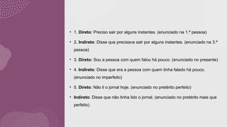 • 1. Direto: Preciso sair por alguns instantes. (enunciado na 1.ª pessoa)
• 2. Indireto: Disse que precisava sair por alguns instantes. (enunciado na 3.ª
pessoa)
• 3. Direto: Sou a pessoa com quem falou há pouco. (enunciado no presente)
• 4. Indireto: Disse que era a pessoa com quem tinha falado há pouco.
(enunciado no imperfeito)
• 5. Direto: Não li o jornal hoje. (enunciado no pretérito perfeito)
• Indireto: Disse que não tinha lido o jornal. (enunciado no pretérito mais que
perfeito)
 
