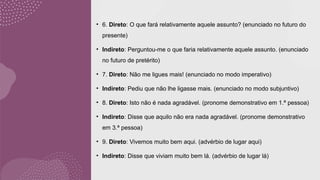 • 6. Direto: O que fará relativamente aquele assunto? (enunciado no futuro do
presente)
• Indireto: Perguntou-me o que faria relativamente aquele assunto. (enunciado
no futuro de pretérito)
• 7. Direto: Não me ligues mais! (enunciado no modo imperativo)
• Indireto: Pediu que não lhe ligasse mais. (enunciado no modo subjuntivo)
• 8. Direto: Isto não é nada agradável. (pronome demonstrativo em 1.ª pessoa)
• Indireto: Disse que aquilo não era nada agradável. (pronome demonstrativo
em 3.ª pessoa)
• 9. Direto: Vivemos muito bem aqui. (advérbio de lugar aqui)
• Indireto: Disse que viviam muito bem lá. (advérbio de lugar lá)
 