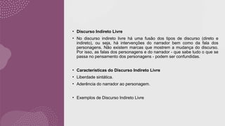 • Discurso Indireto Livre
• No discurso indireto livre há uma fusão dos tipos de discurso (direto e
indireto), ou seja, há intervenções do narrador bem como da fala dos
personagens. Não existem marcas que mostrem a mudança do discurso.
Por isso, as falas dos personagens e do narrador - que sabe tudo o que se
passa no pensamento dos personagens - podem ser confundidas.
• Características do Discurso Indireto Livre
• Liberdade sintática.
• Aderência do narrador ao personagem.
• Exemplos de Discurso Indireto Livre
 