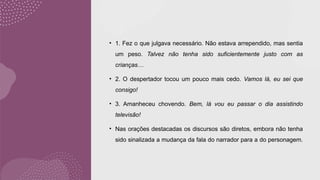 • 1. Fez o que julgava necessário. Não estava arrependido, mas sentia
um peso. Talvez não tenha sido suficientemente justo com as
crianças…
• 2. O despertador tocou um pouco mais cedo. Vamos lá, eu sei que
consigo!
• 3. Amanheceu chovendo. Bem, lá vou eu passar o dia assistindo
televisão!
• Nas orações destacadas os discursos são diretos, embora não tenha
sido sinalizada a mudança da fala do narrador para a do personagem.
 