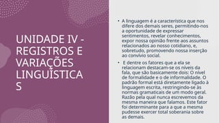 UNIDADE IV -
REGISTROS E
VARIAÇÕES
LINGUÍSTICA
S
• A linguagem é a característica que nos
difere dos demais seres, permitindo-nos
a oportunidade de expressar
sentimentos, revelar conhecimentos,
expor nossa opinião frente aos assuntos
relacionados ao nosso cotidiano, e,
sobretudo, promovendo nossa inserção
ao convívio social.
• E dentre os fatores que a ela se
relacionam destacam-se os níveis da
fala, que são basicamente dois: O nível
de formalidade e o de informalidade. O
padrão formal está diretamente ligado à
linguagem escrita, restringindo-se às
normas gramaticais de um modo geral.
Razão pela qual nunca escrevemos da
mesma maneira que falamos. Este fator
foi determinante para a que a mesma
pudesse exercer total soberania sobre
as demais.
 