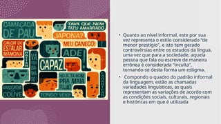 • Quanto ao nível informal, este por sua
vez representa o estilo considerado “de
menor prestígio”, e isto tem gerado
controvérsias entre os estudos da língua,
uma vez que para a sociedade, aquela
pessoa que fala ou escreve de maneira
errônea é considerada “inculta”,
tornando-se desta forma um estigma.
• Compondo o quadro do padrão informal
da linguagem, estão as chamadas
variedades linguísticas, as quais
representam as variações de acordo com
as condições sociais, culturais, regionais
e históricas em que é utilizada
 