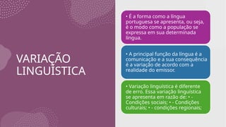 VARIAÇÃO
LINGUÍSTICA
• É a forma como a língua
portuguesa se apresenta, ou seja,
é o modo como a população se
expressa em sua determinada
língua.
• A principal função da língua é a
comunicação e a sua consequência
é a variação de acordo com a
realidade do emissor.
• Variação linguística é diferente
de erro. Essa variação linguística
se apresenta em razão de: • -
Condições sociais; • - Condições
culturais; • - condições regionais;
 