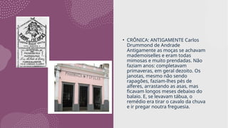 • CRÔNICA: ANTIGAMENTE Carlos
Drummond de Andrade
Antigamente as moças se achavam
mademoiselles e eram todas
mimosas e muito prendadas. Não
faziam anos: completavam
primaveras, em geral dezoito. Os
janotas, mesmo não sendo
rapagões, faziam-lhes pés de
alferes, arrastando as asas, mas
ficavam longos meses debaixo do
balaio. E, se levavam tábua, o
remédio era tirar o cavalo da chuva
e ir pregar noutra freguesia.
 