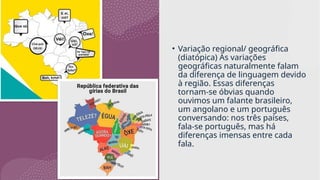 • Variação regional/ geográfica
(diatópica) As variações
geográficas naturalmente falam
da diferença de linguagem devido
à região. Essas diferenças
tornam-se óbvias quando
ouvimos um falante brasileiro,
um angolano e um português
conversando: nos três países,
fala-se português, mas há
diferenças imensas entre cada
fala.
 