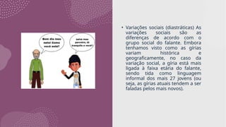 • Variações sociais (diastráticas) As
variações sociais são as
diferenças de acordo com o
grupo social do falante. Embora
tenhamos visto como as gírias
variam histórica e
geograficamente, no caso da
variação social, a gíria está mais
ligada à faixa etária do falante,
sendo tida como linguagem
informal dos mais 27 jovens (ou
seja, as gírias atuais tendem a ser
faladas pelos mais novos).
 