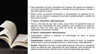 • Para interpretar um texto, precisamos ser capazes não apenas de entender o
que se lê, mas também de perceber a intenção do que está escrito, notando o
que está implícito no texto.
• Muitas vezes, os leitores reconhecem e compreendem as palavras de um
texto, mas se mostram incapazes de perceber satisfatoriamente o sentido do
texto como um todo.
• 1ª leitura –informativa –Macroestrutura
• Tem-se uma ideia do que trata o texto, qual o tema. É importante buscar as
palavras mais importantes de cada parágrafo, que constituem as palavras-
chave do texto em torno das quais as outras se organizam para dar
significação e produzirem sentidos.
• 2ª leitura –interpretativa –Microestrutura
• Compreender, analisar e sintetizar as informações do texto. A leitura
interpretativa requer:
• Compreensão: entender a mensagem literal contida no texto. As questões
versam sobre a postura ideológica do autor, a ideia central, a tese defendida.
• Análise: depreender do texto a informação essencial. Para isso é importante
buscar as palavras mais importantes de cada parágrafo, elas constituirão as
palavras-chave do texto. Atentar para os modos de articulação das ideias.
 