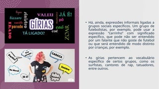 • Há, ainda, expressões informais ligadas a
grupos sociais específicos. Um grupo de
futebolistas, por exemplo, pode usar a
expressão “carrinho” com significado
específico, que pode não ser entendido
por um falante que não goste de futebol
ou que será entendido de modo distinto
por crianças, por exemplo.
• As gírias pertencem ao vocabulário
específico de certos grupos, como os
surfistas, cantores de rap, tatuadores,
entre outros.
 