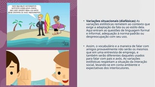 • Variações situacionais (diafásicas) As
variações estilísticas remetem ao contexto que
exige a adaptação da fala ou ao estilo dela.
Aqui entram as questões de linguagem formal
e informal, adequação à norma-padrão ou
despreocupação com seu uso.
• Assim, o vocabulário e a maneira de falar com
amigos provavelmente não serão os mesmos
que em uma entrevista de emprego, e
também serão diferentes daqueles usados
para falar com pais e avós. As variações
estilísticas respeitam a situação da interação
social, levando-se em conta ambiente e
expectativas dos interlocutores.
 