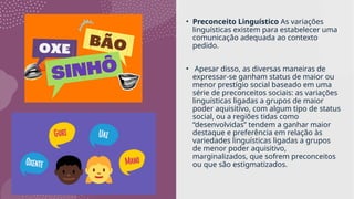 • Preconceito Linguístico As variações
linguísticas existem para estabelecer uma
comunicação adequada ao contexto
pedido.
• Apesar disso, as diversas maneiras de
expressar-se ganham status de maior ou
menor prestígio social baseado em uma
série de preconceitos sociais: as variações
linguísticas ligadas a grupos de maior
poder aquisitivo, com algum tipo de status
social, ou a regiões tidas como
“desenvolvidas” tendem a ganhar maior
destaque e preferência em relação às
variedades linguísticas ligadas a grupos
de menor poder aquisitivo,
marginalizados, que sofrem preconceitos
ou que são estigmatizados.
 