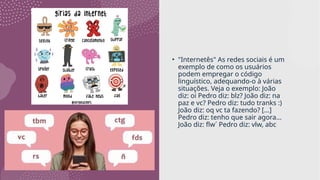 • "Internetês" As redes sociais é um
exemplo de como os usuários
podem empregar o código
linguístico, adequando-o à várias
situações. Veja o exemplo: João
diz: oi Pedro diz: blz? João diz: na
paz e vc? Pedro diz: tudo tranks :)
João diz: oq vc ta fazendo? [...]
Pedro diz: tenho que sair agora...
João diz: flw´ Pedro diz: vlw, abc
 