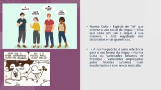 • Norma Culta • Espécie de "lei" que
orienta o uso social da língua. • Evita
que cada um use a língua à sua
maneira. • Está registrada nos
dicionários e nas gramáticas.
• • A norma-padrão é uma referência
para o uso formal da língua. • Norma
Culta ou Variedades Urbanas de
Prestígio - Variedades empregadas
pelos falantes urbanos mais
escolarizados e com renda mais alta.
 
