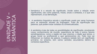 UNIDADE
V
–
SEMÂNTICA
• Semântica é o estudo do significado. Incide sobre a relação entre
significantes, tais como palavras, frases, sinais e símbolos, e o que eles
representam, a sua denotação.
• A semântica linguística estuda o significado usado por seres humanos
para se expressar através da linguagem. Trata da significação das
palavras, que podem estar isoladas ou contextualizadas.
• A semântica trata de todas as possibilidades de significação, envolvendo
nosso conhecimento de mundo, experiência de vida e outros fatores
extralinguísticos, como a região em que vivemos, a idade que temos, o
grupo social ou profissional a que pertencemos etc. Tudo isso vai
influenciar os matizes da palavra. A palavra isolada tem um significado
primário; no entanto, tem vários sentidos secundários dentro de
contextos específicos.
 