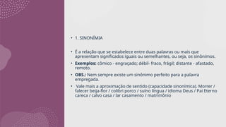 • 1. SINONÍMIA
• É a relação que se estabelece entre duas palavras ou mais que
apresentam significados iguais ou semelhantes, ou seja, os sinônimos.
• Exemplos: cômico - engraçado; débil- fraco, frágil; distante - afastado,
remoto.
• OBS.: Nem sempre existe um sinônimo perfeito para a palavra
empregada.
• Vale mais a aproximação de sentido (capacidade sinonímica). Morrer /
falecer beija-flor / colibri porco / suíno língua / idioma Deus / Pai Eterno
careca / calvo casa / lar casamento / matrimônio
 