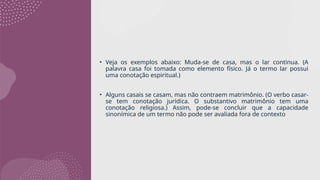 • Veja os exemplos abaixo: Muda-se de casa, mas o lar continua. (A
palavra casa foi tomada como elemento físico. Já o termo lar possui
uma conotação espiritual.)
• Alguns casais se casam, mas não contraem matrimônio. (O verbo casar-
se tem conotação jurídica. O substantivo matrimônio tem uma
conotação religiosa.) Assim, pode-se concluir que a capacidade
sinonímica de um termo não pode ser avaliada fora de contexto
 