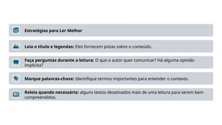 Estratégias para Ler Melhor
Leia o título e legendas: Eles fornecem pistas sobre o conteúdo.
Faça perguntas durante a leitura: O que o autor quer comunicar? Há alguma opinião
implícita?
Marque palavras-chave: Identifique termos importantes para entender o contexto.
Releia quando necessário: alguns textos desativados mais de uma leitura para serem bem
compreendidos.
 