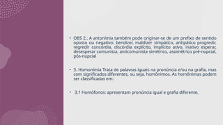 • OBS 2.: A antonímia também pode originar-se de um prefixo de sentido
oposto ou negativo: bendizer, maldizer simpático, antipático progredir,
regredir concórdia, discórdia explícito, implícito ativo, inativo esperar,
desesperar comunista, anticomunista simétrico, assimétrico pré-nupcial,
pós-nupcial
• 3. Homonímia Trata de palavras iguais na pronúncia e/ou na grafia, mas
com significados diferentes, ou seja, homônimos. As homônimas podem
ser classificadas em:
• 3.1 Homófonos: apresentam pronúncia igual e grafia diferente.
 