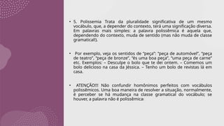 • 5. Polissemia Trata da pluralidade significativa de um mesmo
vocábulo, que, a depender do contexto, terá uma significação diversa.
Em palavras mais simples: a palavra polissêmica é aquela que,
dependendo do contexto, muda de sentido (mas não muda de classe
gramatical!).
• Por exemplo, veja os sentidos de “peça”: “peça de automóvel”, “peça
de teatro”, “peça de bronze”, “és uma boa peça”, “uma peça de carne”
etc. Exemplos: – Desculpe o bolo que te dei ontem. – Comemos um
bolo delicioso na casa da Jéssica. – Tenho um bolo de revistas lá em
casa.
• ATENÇÃO!!! Não confundir homônimos perfeitos com vocábulos
polissêmicos. Uma boa maneira de resolver a situação, normalmente,
é perceber se há mudança na classe gramatical do vocábulo; se
houver, a palavra não é polissêmica!
 