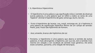 • 6. Hiponímia e Hiperonímia
• O hiperônimo é uma palavra cuja significação inclui o sentido de diversas
outras palavras, é uma palavra que se refere a todos os seres de uma
“espécie”: Animal é hiperônimo de gato, tartaruga, burro, boi etc.
• Fruta é hiperônimo de laranja, uva, maçã, morango etc. Já o hipônimo é
uma palavra de significação específica dentro de um campo de sentido:
Pedro, José, Paulo são hipônimos de homem.
• Azul, amarelo, branco são hipônimos de cor.
• Portanto, o hiperônimo é uma palavra que abarca o sentido de outras
palavras, é mais abrangente; o hipônimo, por sua vez, tem o sentido mais
restrito em relação a um vocábulo de sentido mais genérico. Há entre
esses conceitos, portanto, uma relação de hierarquia.
 
