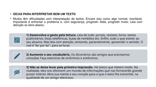• DICAS PARA INTERPRETAR BEM UM TEXTO
• Muitos têm dificuldades com interpretação de textos. Encare isso como algo normal, inevitável.
Importante é enfrentar o problema e, com segurança, progredir. Aliás, progredir muito. Leia com
atenção os itens abaixo.
1) Desenvolva o gosto pela leitura. Leia de tudo: jornais, revistas, livros, textos
publicitários, listas telefônicas, bulas de remédios etc. Enfim, tudo o que estiver ao
seu alcance. Mas leia com atenção, tentando, pacientemente, apreender o sentido. O
mal é “ler por ler”, para se livrar.
2) Aumente o seu vocabulário. Os dicionários são amigos que precisamos
consultar. Faça exercícios de sinônimos e antônimos.
3) Não se deixe levar pela primeira impressão. Há textos que metem medo. Na
realidade, eles nos oferecem um mundo de informações que nos fornecerão grande
prazer interior. Abra sua mente e seu coração para o que o texto lhe transmite, na
qualidade de um amigo silencioso.
 