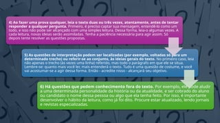 4) Ao fazer uma prova qualquer, leia o texto duas ou três vezes, atentamente, antes de tentar
responder a qualquer pergunta. Primeiro, é preciso captar sua mensagem, entendê-lo como um
todo, e isso não pode ser alcançado com uma simples leitura. Dessa forma, leia-o algumas vezes. A
cada leitura, novas ideias serão assimiladas. Tenha a paciência necessária para agir assim. Só
depois tente resolver as questões propostas.
5) As questões de interpretação podem ser localizadas (por exemplo, voltadas só para um
determinado trecho) ou referir-se ao conjunto, às ideias gerais do texto. No primeiro caso, leia
não apenas o trecho (às vezes uma linha) referido, mas todo o parágrafo em que ele se situa.
Lembre-se: quanto mais você ler, mais entenderá o texto. Tudo é uma questão de costume, e você
vai acostumar-se a agir dessa forma. Então - acredite nisso - alcançará seu objetivo.
6) Há questões que pedem conhecimento fora do texto. Por exemplo, ele pode aludir
a uma determinada personalidade da história ou da atualidade, e ser cobrado do aluno
ou candidato o nome dessa pessoa ou algo que ela tenha feito. Por isso, é importante
desenvolver o hábito da leitura, como já foi dito. Procure estar atualizado, lendo jornais
e revistas especializadas.
 